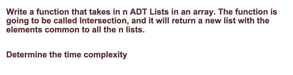 Write a function that takes in n ADT Lists in an array. The function is
going to be called Intersection, and it will return a new list with the
elements common to all the n lists.
Determine the time complexity
