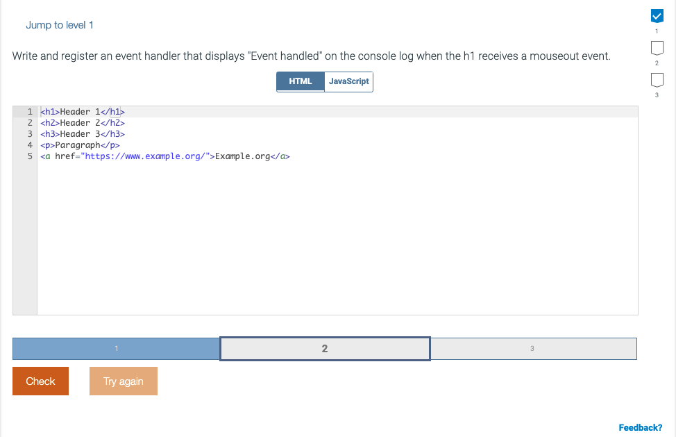 Jump to level 1
Write and register an event handler that displays "Event handled" on the console log when the h1 receives a mouseout event.
HTML
JavaScript
1 kh1>Header 1</h1>
2 <h2>Header 2</h2>
3 <h3>Header 3</h3>
4 <p>Paragraph</p>
5 <a href="https://www.example.org/">Example.org</a>
Check
Try again
Feedback?
>- D- D
