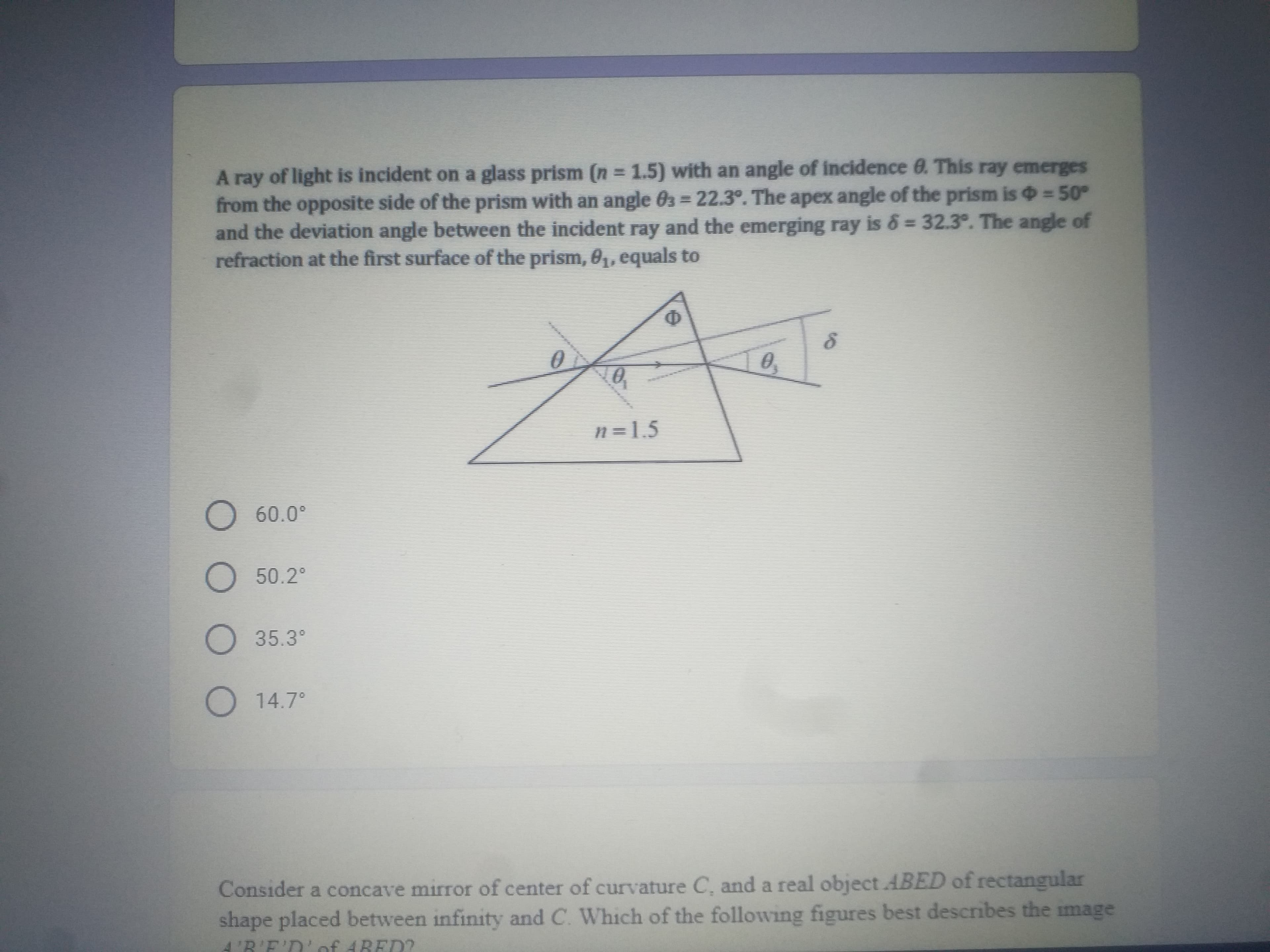 A ray of light is incident on a glass prism (n = 1.5) with an angle of incidence 0. This ray emerges
from the opposite side of the prism with an angle 03 22.3°. The apex angle of the prism is =50°
and the deviation angle between the incident ray and the emerging ray is & = 32.3°. The angle of
refraction at the first surface of the prism, 0, equals to
n =1.5
