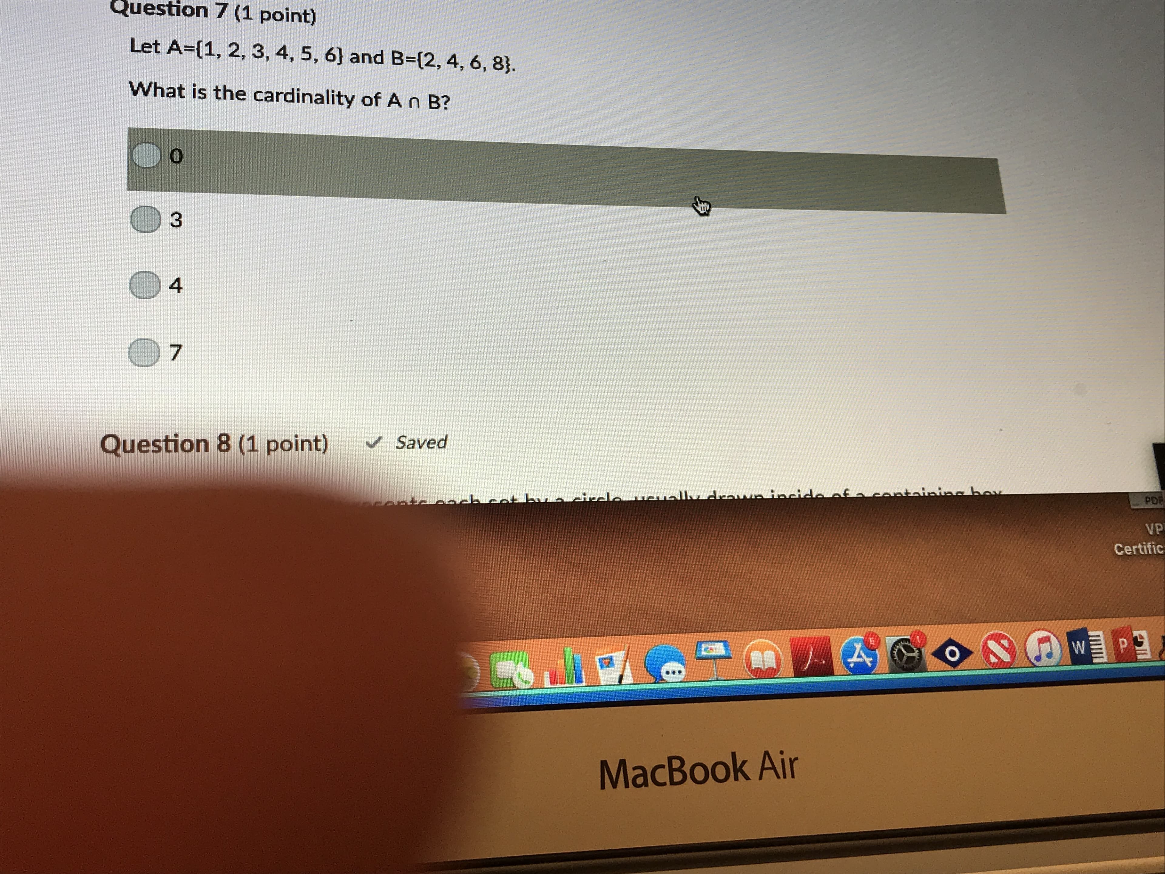 Question
7 (1 point)
Let A-[1, 2, 3, 4, 5, 6] and B-(2, 4, 6, 8).
What is the cardinality of A n B?
0
4
7
Question 8 (1 point) Saved
PD
VP
Certific
MacBook Air
