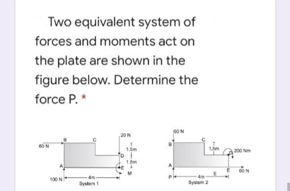 Two equivalent system of
forces and moments act on
the plate are shown in the
figure below. Determine the
force P. *
60 N
20 N
60 N
1.5m
1,5m
200 Nm
1.5m
E
M.
60 N
E
4m
4m
100 N
System 1
System 2
