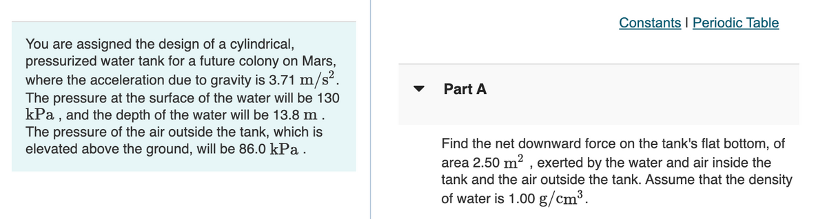 Constants I Periodic Table
You are assigned the design of a cylindrical,
pressurized water tank for a future colony on Mars,
where the acceleration due to gravity is 3.71 m/s“.
The pressure at the surface of the water will be 130
kPa , and the depth of the water will be 13.8 m .
The pressure of the air outside the tank, which is
elevated above the ground, will be 86.0 kPa.
Part A
Find the net downward force on the tank's flat bottom, of
area 2.50 m² , exerted by the water and air inside the
tank and the air outside the tank. Assume that the density
of water is 1.00 g/cm³.
