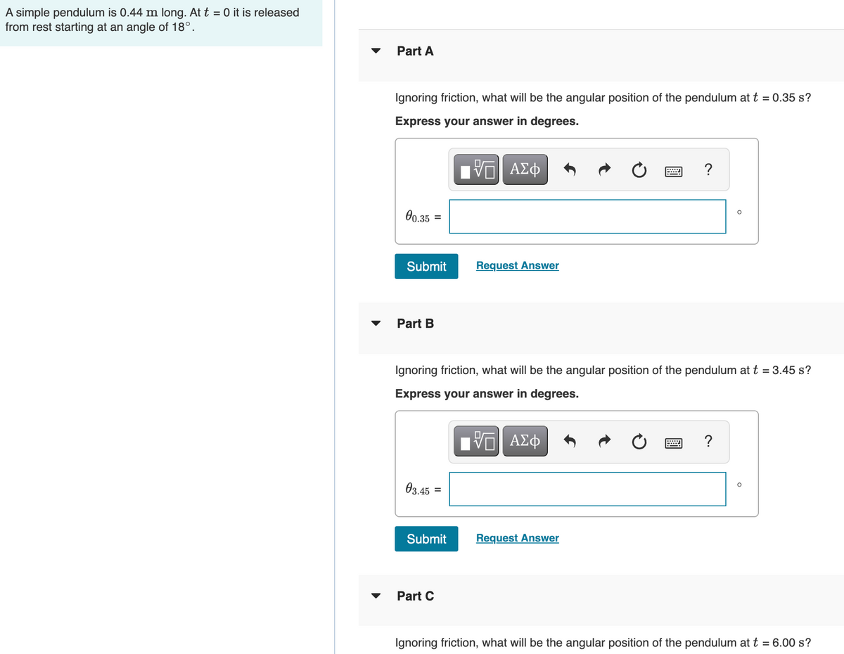 A simple pendulum is 0.44 m long. At t = 0 it is released
from rest starting at an angle of 18°.
Part A
Ignoring friction, what will be the angular position of the pendulum at t = 0.35 s?
Express your answer in degrees.
?
0.35
Submit
Request Answer
Part B
Ignoring friction, what will be the angular position of the pendulum at t = 3.45 s?
Express your answer in degrees.
ηVM ΑΣφ
03.45 =
Submit
Request Answer
Part C
Ignoring friction, what will be the angular position of the pendulum at t = 6.00 s?
