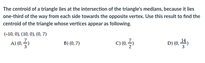The centroid of a triangle lies at the intersection of the triangle's medians, because it lies
one-third of the way from each side towards the opposite vertex. Use this result to find the
centroid of the triangle whose vertices appear as following.
(-10, 0), (10, 0), (0, 7)
A) (0,
B) (0, 7)
D) (0,4)
