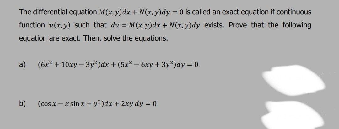 The differential equation M(x, y)dx + N(x, y)dy = 0 is called an exact equation if continuous
function u(x, y) such that du = M(x,y)dx + N (x, y)dy exists. Prove that the following
equation are exact. Then, solve the equations.
a)
(6x2 + 10xy – 3y?)dx + (5x2 – 6xy + 3y2)dy = 0.
b)
(cos x – x sin x + y?)dx + 2xy dy = 0
