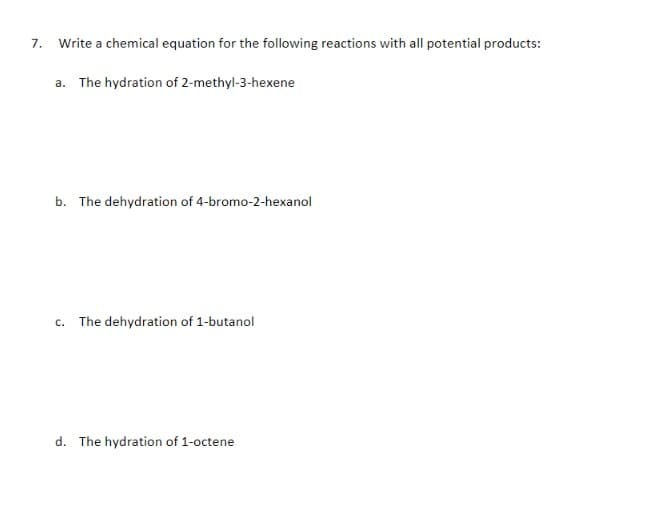 7.
Write a chemical equation for the following reactions with all potential products:
a. The hydration of 2-methyl-3-hexene
b. The dehydration of 4-bromo-2-hexanol
c. The dehydration of 1-butanol
d. The hydration of 1-octene
