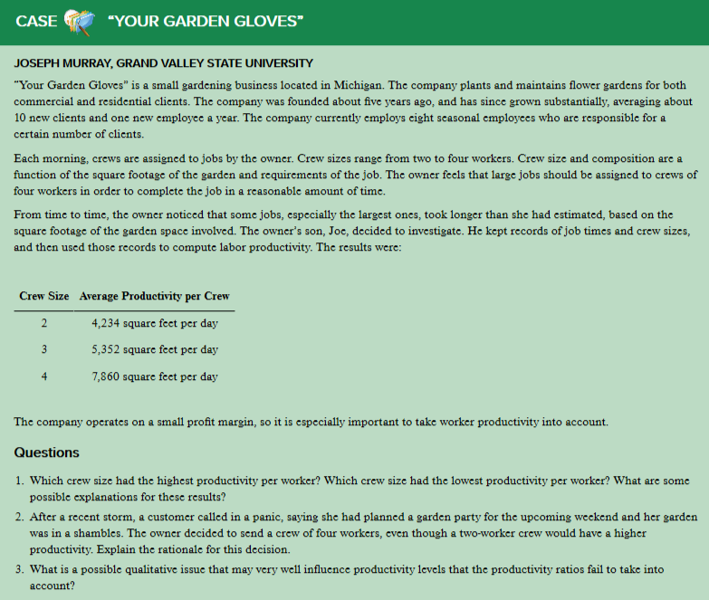 CASE
"YOUR GARDEN GLOVES"
JOSEPH MURRAY, GRAND VALLEY STATE UNIVERSITY
"Your Garden Gloves" is a small gardening business located in Michigan. The company plants and maintains flower gardens for both
commercial and residential clients. The company was founded about five years ago, and has since grown substantially, averaging about
10 new clients and one new employee a year. The company currently employs cight seasonal employees who are responsible for a
ccrtain number of clients.
Each morning, crews are assigned to jobs by the owner. Crew sizes range from two to four workers. Crew size and composition are a
function of the square footage of the garden and requirements of the job. The owner feels that large jobs should be assigned to crews of
four workers in order to complete the job in a reasonable amount of time.
From time to time, the owner noticed that some jobs, especially the largest ones, took longer than she had estimated, based on the
square footage of the garden space involved. The owner's son, Joc, decided to investigate. He kept records of job times and crew sizes,
and then used thosc records to compute labor productivity. The results were:
Crew Size Average Productivity per Crew
2
4,234 square feet per day
5,352 square feet per day
7,860 square feet per day
4
The company operates on a small profit margin, so it is especially important to take worker productivity into account.
Questions
1. Which crew size had the highest productivity per worker? Which crew size had the lowest productivity per worker? What are some
possible explanations for these results?
2. After a recent storm, a customer called in a panic, saying she had planned a garden party for the upcoming weekend and her garden
was in a shambles. The owner decided to send a crew of four workers, even though a two-worker crew would have a higher
productivity. Explain the rationale for this decision.
3. What is a possible qualitative issue that may very well influence productivity levels that the productivity ratios fail to take into
account?
