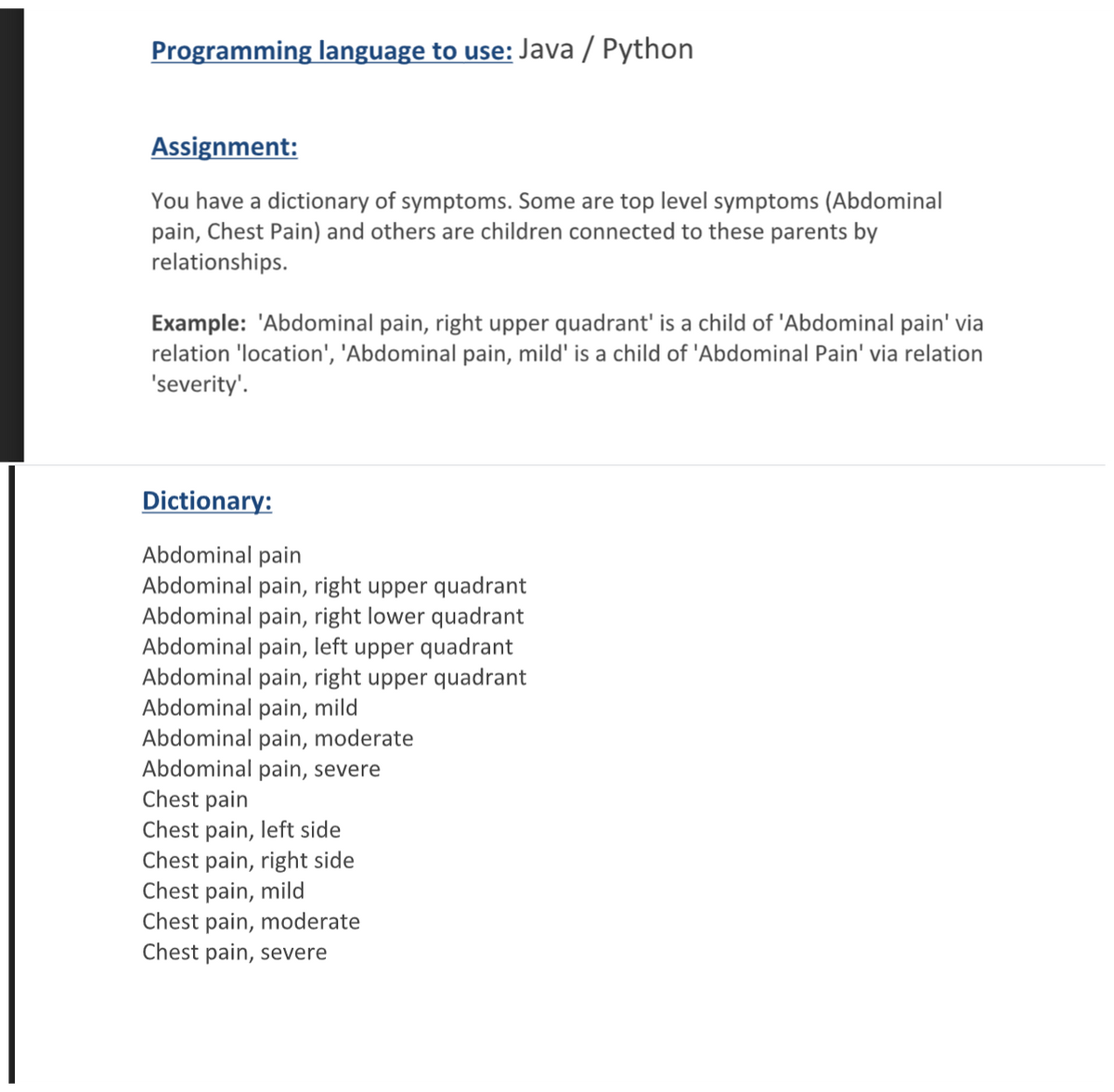 Programming language to use: Java / Python
Assignment:
You have a dictionary of symptoms. Some are top level symptoms (Abdominal
pain, Chest Pain) and others are children connected to these parents by
relationships.
Example: 'Abdominal pain, right upper quadrant' is a child of 'Abdominal pain' via
relation 'location', 'Abdominal pain, mild' is a child of 'Abdominal Pain' via relation
'severity'.
Dictionary:
Abdominal pain
Abdominal pain, right upper quadrant
Abdominal pain, right lower quadrant
Abdominal pain, left upper quadrant
Abdominal pain, right upper quadrant
Abdominal pain, mild
Abdominal pain, moderate
Abdominal pain, severe
Chest pain
Chest pain, left side
Chest pain, right side
Chest pain, mild
Chest pain, moderate
Chest pain, severe
