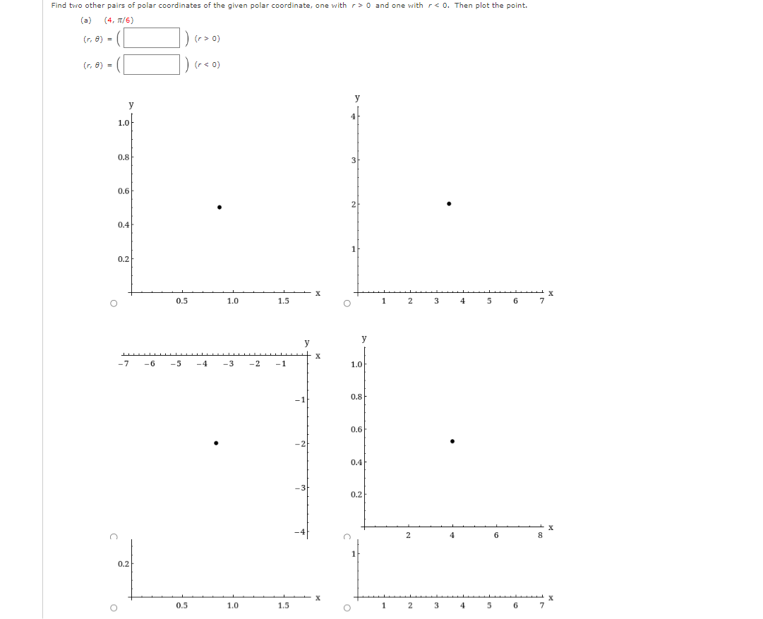 Find two other pairs of polar coordinates of the given polar coordinate, one with r> 0 and one with r< 0. Then plot the point.
(a) (4, π/6)
(r, 8) =
(r, 8) =
y
1.0
0.8
0.6
0.4
0.2
-7
0.2
O
) (r = 0)
(r< 0)
0.5
1.0
0.5
-6 -5 -4 -3 -2 -1
1.5
1.0
1.5
y
-24
-3
X
X
y
3
2
1
y
1.0
0.8
0.6
0.4
O
0.2
1
1
2
2
2
3
3
4
4
4
5
5
6
6
7
8
X
X
******** x
6
X
7