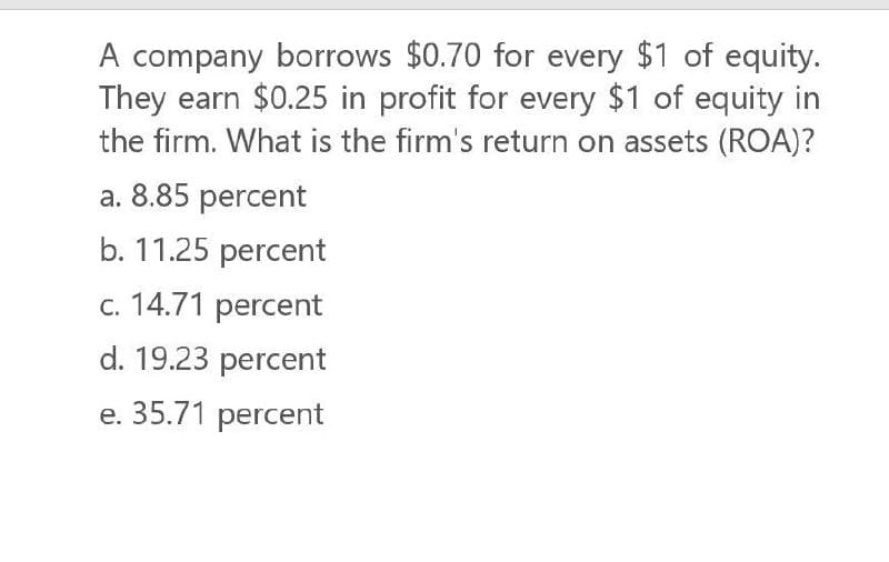 A company borrows $0.70 for every $1 of equity.
They earn $0.25 in profit for every $1 of equity in
the firm. What is the firm's return on assets (ROA)?
a. 8.85 percent
b. 11.25 percent
c. 14.71 percent
d. 19.23 percent
e. 35.71 percent