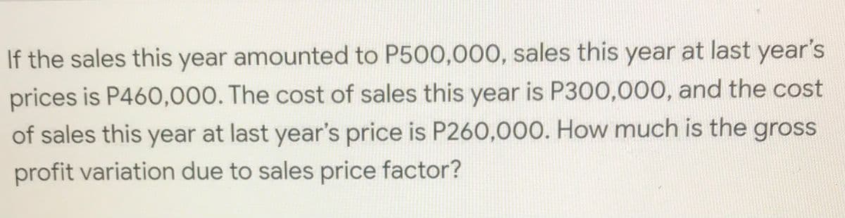 If the sales this year amounted to P500,000, sales this year at last year's
prices is P460,000. The cost of sales this year is P300,000, and the cost
of sales this year at last year's price is P260,000. How much is the gross
profit variation due to sales price factor?
