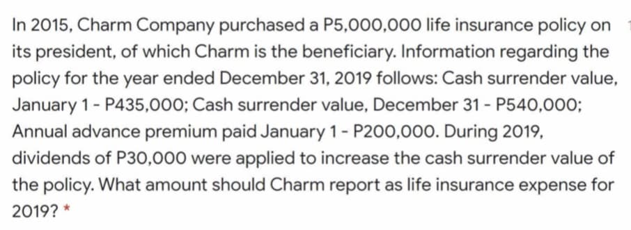 In 2015, Charm Company purchased a P5,000,00o life insurance policy on
its president, of which Charm is the beneficiary. Information regarding the
policy for the year ended December 31, 2019 follows: Cash surrender value,
January 1- P435,000; Cash surrender value, December 31 - P540,000;
Annual advance premium paid January 1- P200,000. During 2019,
dividends of P30,000 were applied to increase the cash surrender value of
the policy. What amount should Charm report as life insurance expense for
2019? *
