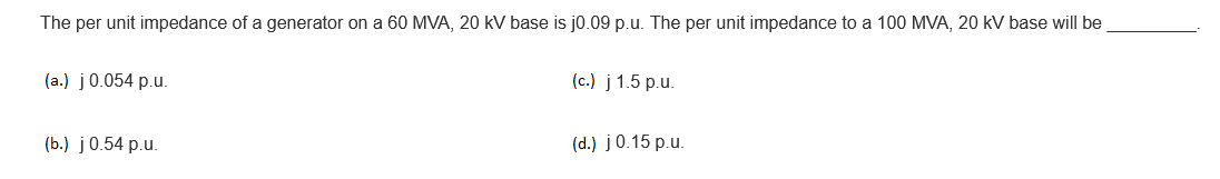 The per unit impedance of a generator on a 60 MVA, 20 kV base is j0.09 p.u. The per unit impedance to a 100 MVA, 20 kV base will be
(a.) j0.054 p.u.
(c.) j 1.5 p.u.
(b.) j0.54 p.u.
(d.) j0.15 p.u.
