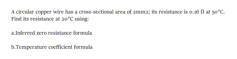 A circular copper wire has a cross-sectional area of 2mm2; its resistance is o.16 N at 50°C.
Find its resistance at 20°C using:
a.Inferred zero resistance formula
b.Temperature coefficient formula
