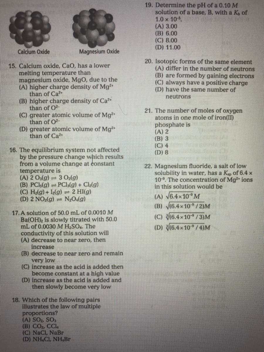 19. Determine the pH of a 0.10 M
solution of a base, B, with a K of
1.0 x 105
(A) 3.00
(B) 6.00
(C) 8.00
(D) 11.00
Calcium Oxide
Magnesium Oxide
20. Isotopic forms of the same element
(A) differ in the number of neutrons
(B) are formed by gaining electrons
(C) always have a positive charge
(D) have the same number of
15. Calcium oxide, CaO, has a lower
melting temperature than
magnesium oxide, MgO, due to the
(A) higher charge density of Mg²
than of Ca
(B) higher charge density of Ca
than of O2-
(C) greater atomic volume of Mg
than of O?-
(D) greater atomic volume of Mg
than of Ca
neutrons
21. The number of moles of oxygen
atoms in one mole of iron(II)
phosphate is
(A) 2
(B) 3
(C) 4
(D) 8
16. The equilibrium system not affected
by the pressure change which results
from a volume change at éonstant
temperature is
(A) 2 O(g) 3 Oz(g)
(B) PCI:(g) =PCla(g) + Cl2(g)
(C) H2(g) + L(g) 2 HI(g)
(D) 2 NO2(g) = N2O(g)
22. Magnesium fluoride, a salt of low
solubility in water, has a Kp of 6.4 x
10. The concentration of Mg ions
in this solution would be
(A) V6.4x10 M
(B) (6.4x 10 /2)M
17. A solution of 50.0 mL of 0.0010 M
Ba(OH)2 is slowly titrated with 50.0
mL of 0.0030M H SO.. The
conductivity of this solution will
(A) decrease to near zero, then
increase
(B) decrease to near zero and remain
very low
(C) increase as the acid is added then
become constant at a high value
(D) increase as the acid is added and
then slowly become very low
(C) (6.4x10 /3)M
(D) (6.4x 10 /4)M
18. Which of the following pairs
illustrates the law of multiple
proportions?
(A) SO2, SO
(B) CO2, CCL
(C) NaCl, NaBr
(D) NH,CI, NH,Br
