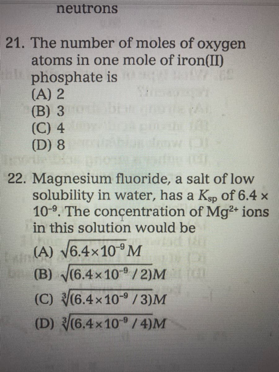 neutrons
21. The number of moles of oxygen
atoms in one mole of iron(II)
phosphate is
(A) 2
(B) 3
(C) 4
(D) 8
22. Magnesium fluoride, a salt of low
solubility in water, has a Kgp of 6.4 x
10-9. The concentration of Mg+ ions
in this solution would be
(A) V6.4×10°M
(B) (6.4x10/2)M
b
(C) (6.4x10 / 3)M
(D) (6.4x10 / 4)M
