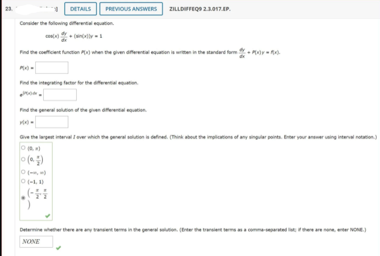 23.
DETAILS
PREVIOUS ANSWERS
ZILLDIFFEQ9 2.3.017.EP.
Consider the following differential equation.
cos(x) 의 + (sin(x))y-1
Find the coefficient function P(x) when the given differential equation is written in the standard form + P(w)y = rx).
P(x) =
Find the integrating factor for the differential equation.
Find the general solution of the given differential equation.
rx) =
Give the largest interval I over which the general solution is defined. (Think about the implications of any singular points. Enter your answer using interval notation.)
O (0, m)
(를이) 이
O (-, )
O (-1, 1)
Determine whether there are any transient terms in the general solution. (Enter the transient terms as a comma-separated list; if there are none, enter NONE.)
NONE
