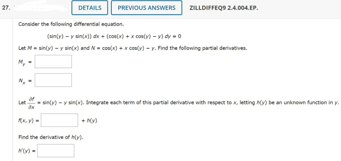 27.
DETAILS
PREVIOUS ANSWERS
ZILLDIFFEQ9 2.4.004.EP.
Consider the following differential equation.
(sin(y) – y sin(x)) dx + (cos(x) + x cos(y) – y) dy = 0
Let M = sin(y) – y sin(x) and N = cos(x) + x cos(y) – y. Find the following partial derivatives.
My =
Ny =
af
Let
= sin(y) – y sin(x). Integrate each term of this partial derivative with respect to x, letting h(y) be an unknown function in y.
ax
f(x, у) %3D
+ h(y)
Find the derivative of h(y).
h'(y) =
