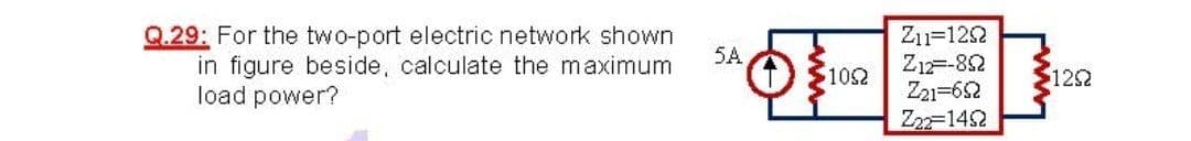 Q.29: For the two-port electric network shown
in figure beside, calculate the maximum
load power?
Zn=122
Z1=-82
Z21=62
Z22-1452
5A
$102
122
