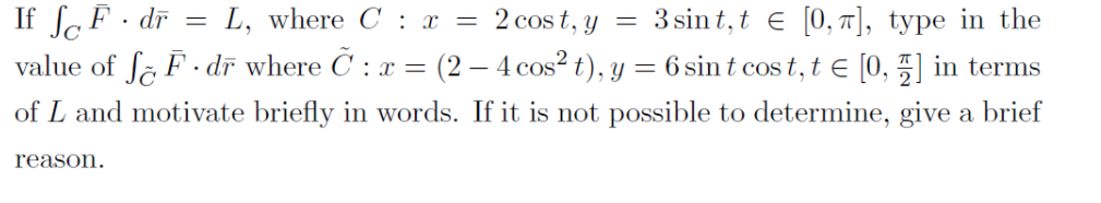 If lF· dĩ =
L, where C : x = 2 cos t, y
= 3 sin t, t E [0, 7], type in the
value of fa F · dī where C : x = (2 – 4 cos? t), y = 6 sint cos t, t e [0, 5] in terms
of L and motivate briefly in words. If it is not possible to determine, give a brief
reason.
