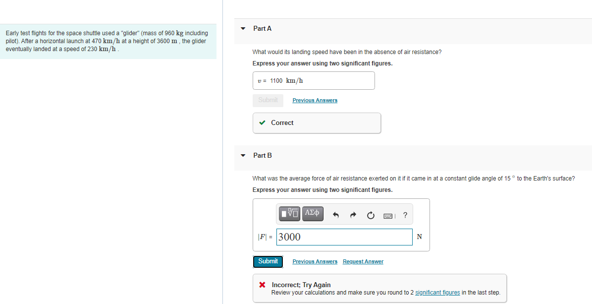 Part A
Early test flights for the space shuttle used a "glider" (mass of 960 kg including
pilot). After a horizontal launch at 470 km/h at a height of 3600 m, the glider
eventually landed at a speed of 230 km/h
What would its landing speed have been in the absence of air resistance?
Express your answer using two significant figures.
v = 1100 km/h
Submit
Previous Answers
v Correct
Part B
What was the average force of air resistance exerted on it if it came in at a constant glide angle of 15° to the Earth's surface?
Express your answer using two significant figures.
nνα ΑΣφ
?
|F| = 3000
N
Submit
Previous Answers Request Answer
X Incorrect; Try Again
Review your calculations and make sure you round to 2 significant figures in the last step.
