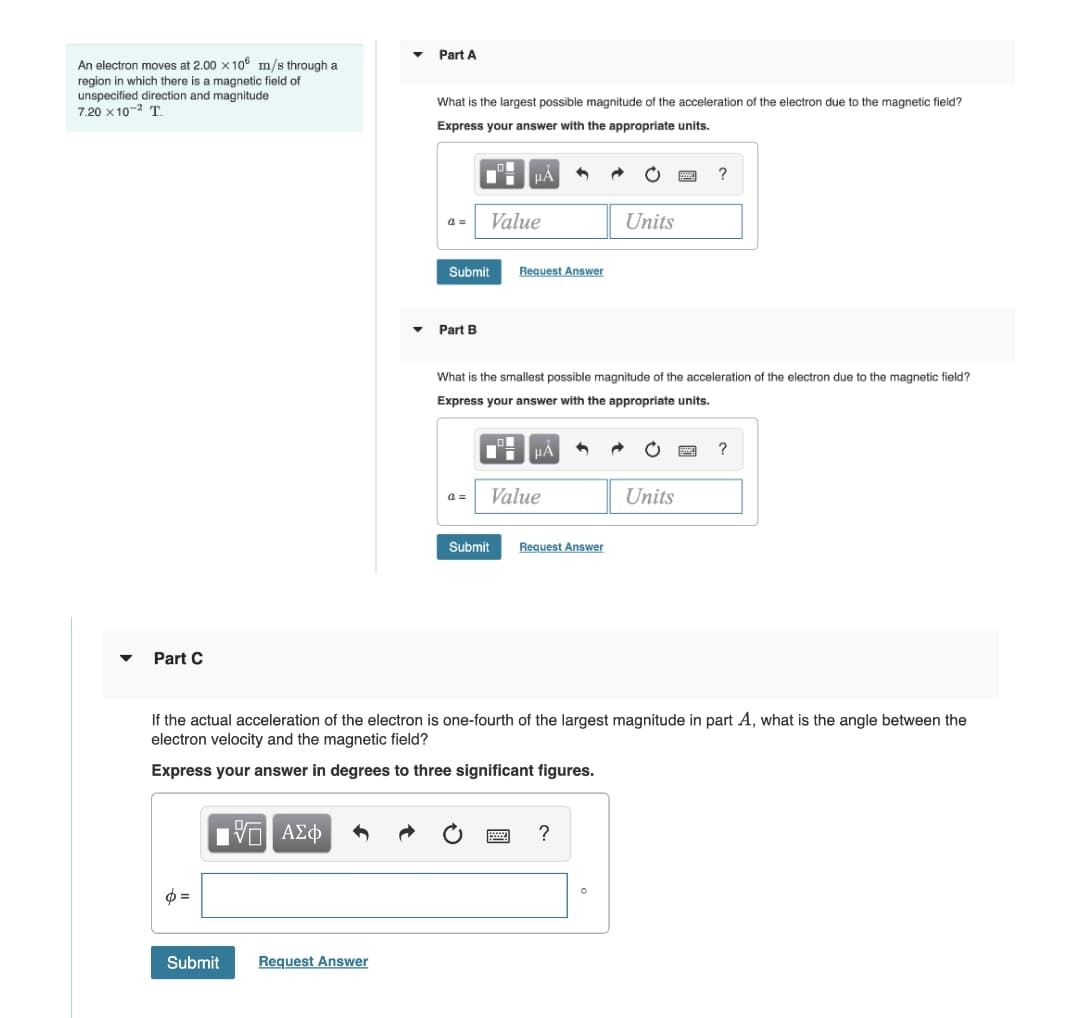 Part A
An electron moves at 2.00 x 10 m/s through a
region in which there is a magnetic field of
unspecified direction and magnitude
7.20 x 10-2 T
What is the largest possible magnitude of the acceleration of the electron due to the magnetic field?
Express your answer with the appropriate units.
?
a =
Value
Units
Submit
Request Answer
Part B
What is the smallest possible magnitude of the acceleration of the electron due to the magnetic field?
Express your answer with the appropriate units.
a =
Value
Units
Submit
Request Answen
Part C
If the actual acceleration of the electron is one-fourth of the largest magnitude in part A, what is the angle between the
electron velocity and the magnetic field?
Express your answer in degrees to three significant figures.
V ΑΣφ
?
Submit
Request Answer
