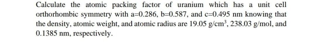 Calculate the atomic packing factor of uranium which has a unit cell
orthorhombic symmetry with a=0.286, b=0.587, and c=0.495 nm knowing that
the density, atomic weight, and atomic radius are 19.05 g/cm, 238.03 g/mol, and
0.1385 nm, respectively.
