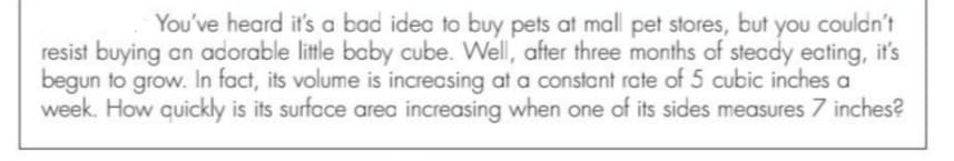 You've heard it's a bad idea to buy pets at mall pet stores, but you couldn't
resist buying an adorable little baby cube. Well, after three months of steady ecting, it's
begun to grow. In fact, its volume is increasing at a constant rate of 5 cubic inches a
week. How quickly is its surface area increasing when one of its sides measures 7 inches?
