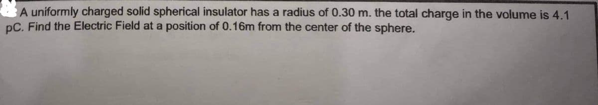 A uniformly charged solid spherical insulator has a radius of 0.30 m. the total charge in the volume is 4.1
pC. Find the Electric Field at a position of 0.16m from the center of the sphere.
