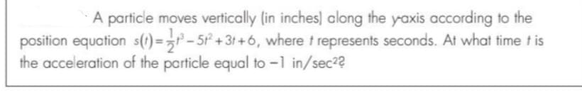 A particle moves vertically (in inches) along the yaxis according to the
position equation s(t)=>r - 5² + 3t + 6, where t represents seconds. At what time t is
the acceleration of the particle equal to -1 in/sec2?
