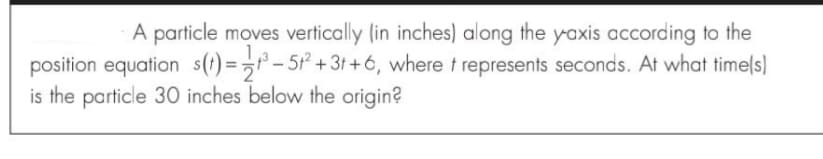 A particle moves vertically (in inches) along the yaxis according to the
position equation s(t) =>t° – 5* +3t +6, where t represents seconds. At what timels)
is the particle 30 inches below the origin?
