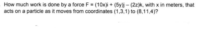 How much work is done by a force F = (10x)i + (5y)j – (2z)k, with x in meters, that
acts on a particle as it moves from coordinates (1,3,1) to (8,11,4)?
