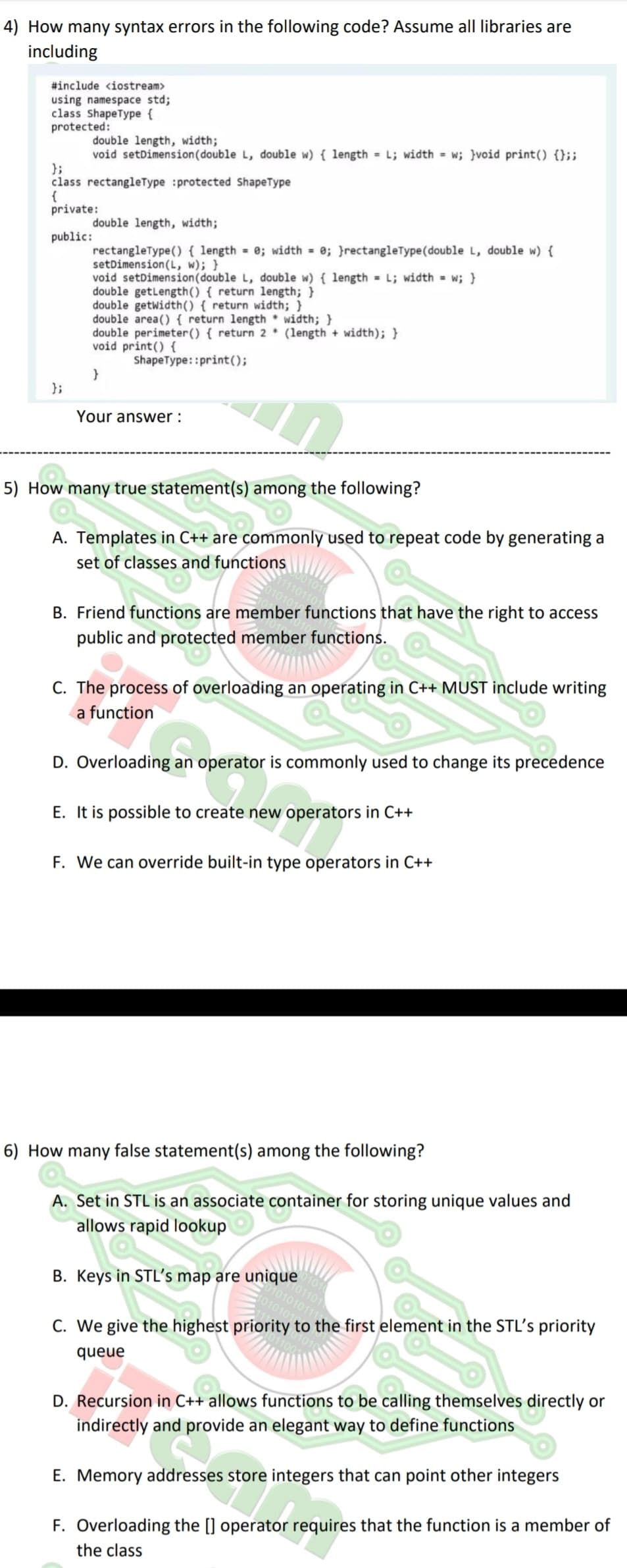 4) How many syntax errors in the following code? Assume all libraries are
including
#include <iostream>
using namespace std;
class ShapeType {
protected:
double length, width;
void setDimension (double L, double w) { length = L; width = w; }void print() {};;
};
class rectangleType :protected ShapeType
{
private:
public:
};
double length, width;
rectangleType() { length = 0; width = 0; }rectangleType(double L, double w) {
setDimension (L, w); }
void setDimension (double L, double w) { length = L; width = w; }
double getLength() { return length; }
double getwidth() { return width; }
double area() { return length width; }
double perimeter() { return 2* (length + width); }
void print() {
ShapeType: :print();
}
Your answer:
5) How many true statement(s) among the following?
Comm
A. Templates in C++ are commonly used to repeat code by generating a
set of classes and functions
B. Friend functions are member functions that have the right to access
public and protected member functions.
C. The process of overloading an operating in C++ MUST include writing
a function
D. Overloading an operator is commonly used to change its precedence
E. It is possible to create new operators in C++
F. We can override built-in type operators in C++
6) How many false statement(s) among the following?
A. Set in STL is an associate container for storing unique values and
allows rapid lookup
101101
010101011
B. Keys in STL's map are unique
C. We give the highest priority to the first element in the STL's priority
queue
D. Recursion in C++ allows functions to be calling themselves directly or
indirectly and provide an elegant way to define functions
E. Memory addresses store integers that can point other integers
F. Overloading the [] operator requires that the function is a member of
the class