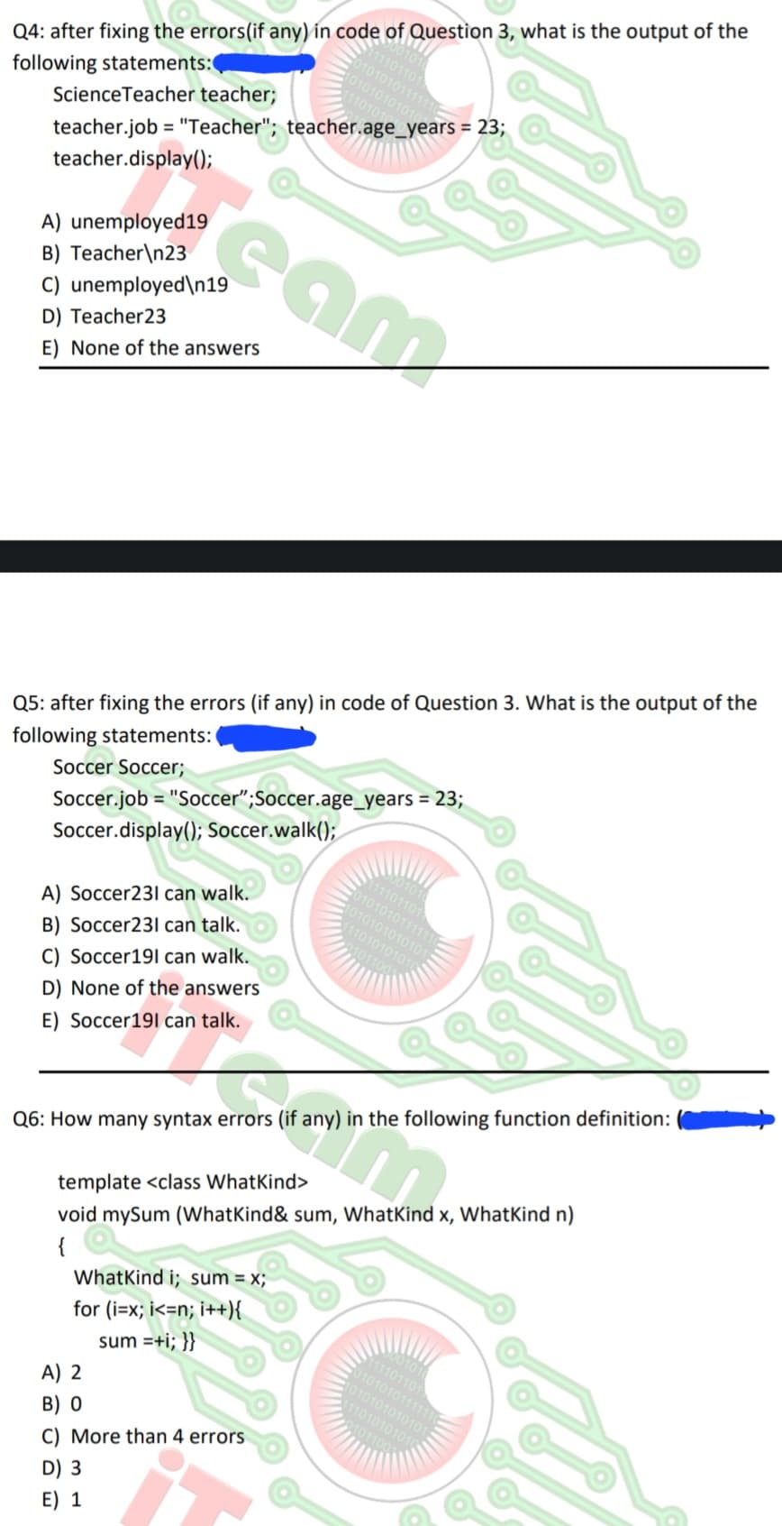 Q4: after fixing the errors(if any) in code of Question 3, what is the output of the
following statements:
Science Teacher teacher;
teacher.job = "Teacher"; teacher.age_years = 23;
teacher.display();
A) unemployed 19
B) Teacher\n23
C) unemployed\n19
D) Teacher23
E) None of the answers
11101101
010101011111
101010101
Q5: after fixing the errors (if any) in code of Question 3. What is the output of the
following statements:
Soccer Soccer;
A) Soccer231 can walk.
B) Soccer231 can talk.
C) Soccer191 can walk.
D) None of the answers
E) Soccer191 can talk.
cam
Soccer.job= "Soccer";Soccer.age_years = 23;
Soccer.display(); Soccer.walk();
Q6: How many syntax errors (if any) in the following function definition:
WhatKind i; sum = x;
for (i=x; i<n; i++){
sum =+i; }}
A) 2
B) O
C) More than 4 errors
D) 3
E) 1
0101
11101101
010101011111
1010101010101
111010101010
10110
template <class WhatKind>
void mySum (What Kind & sum, What Kind x, WhatKind n)
{
001010
111101101
010101011111
1010101010101
11101010101
101100