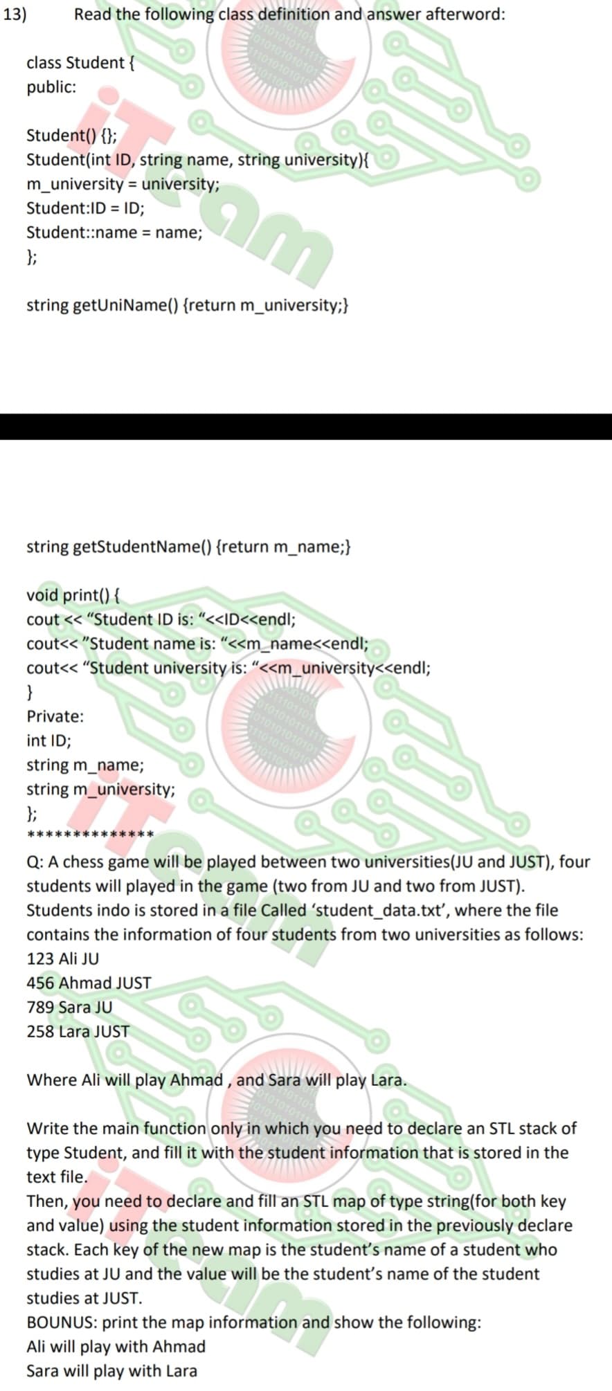 13)
0101011111
010101010101
1101010101
01100
Read the following class definition and answer afterword:
class Student {
public:
Student() {};
Student(int ID, string name, string university){
m_university = university;
cam
Student:ID = ID;
Student::name = name;
};
string getUniName() {return m_university;}
string getStudentName() {return m_name;}
void print() {
cout << "Student ID is: "<<ID<<endl;
cout<<"Student name is: "<<m_name<<endl;
cout<<"Student university is: "<<m_university<<endl;
}
Private:
int ID;
string m_name;
string m_university;
};
**************
00101
11101101
0101010111111
1010101010101
111010101010
1011004
Q: A chess game will be played between two universities (JU and JUST), four
students will played in the game (two from JU and two from JUST).
Students indo is stored in a file Called 'student_data.txt', where the file
contains the information of four students from two universities as follows:
123 Ali JU
456 Ahmad JUST
789 Sara JU
258 Lara JUST
Where Ali will play Ahmad, and Sara will play Lara.
Write the main function only in which you need to declare an STL stack of
type Student, and fill it with the student information that is stored in the
text file.
Then, you need to declare and fill an STL map of type string(for both key
and value) using the student information stored in the previously declare
stack. Each key of the new map is the student's name of a student who
studies at JU and the value will be the student's name of the student
studies at JUST.
BOUNUS: print the map information and show the following:
Ali will play with Ahmad
Sara will play with Lara