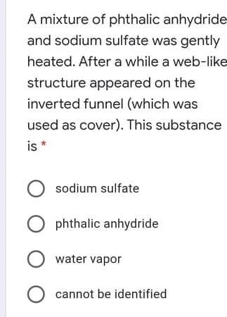 A mixture of phthalic anhydride
and sodium sulfate was gently
heated. After a while a web-like
structure appeared on the
inverted funnel (which was
used as cover). This substance
is *
O sodium sulfate
O phthalic anhydride
water vapor
O cannot be identified
