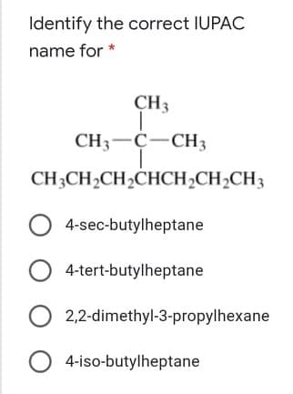 Identify the correct IUPAC
name for *
CH3
CH3-C-CH3
CH3CH2CH2CHCH2CH2CH3
4-sec-butylheptane
4-tert-butylheptane
2,2-dimethyl-3-propylhexane
4-iso-butylheptane
