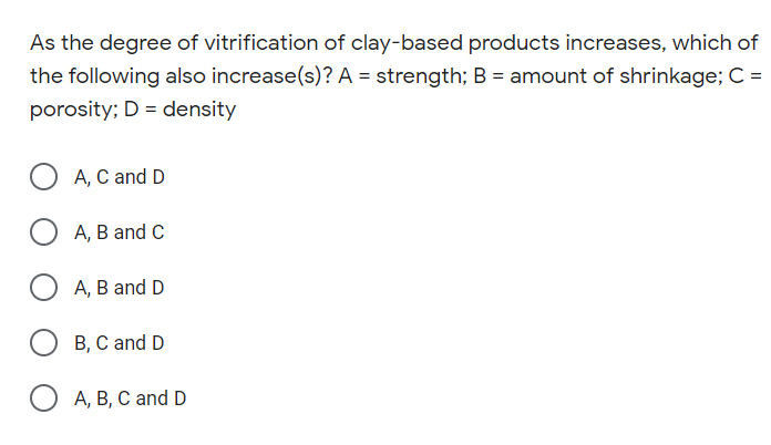 As the degree of vitrification of clay-based products increases, which of
the following also increase(s)? A = strength; B = amount of shrinkage; C =
porosity; D = density
A, C and D
A, B and C
А, В and D
B, C and D
O A, B, C and D
