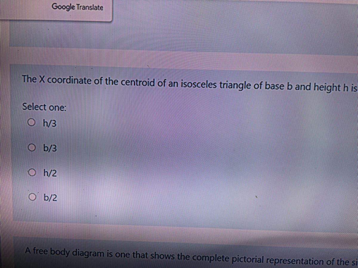 Google Translate
The X coordinate of the centroid of an isosceles triangle of base b and height h is
Select one:
O h/3
O b/3
O h/2
O b/2
A free body diagram is one that shows the complete pictorial representation of the si
