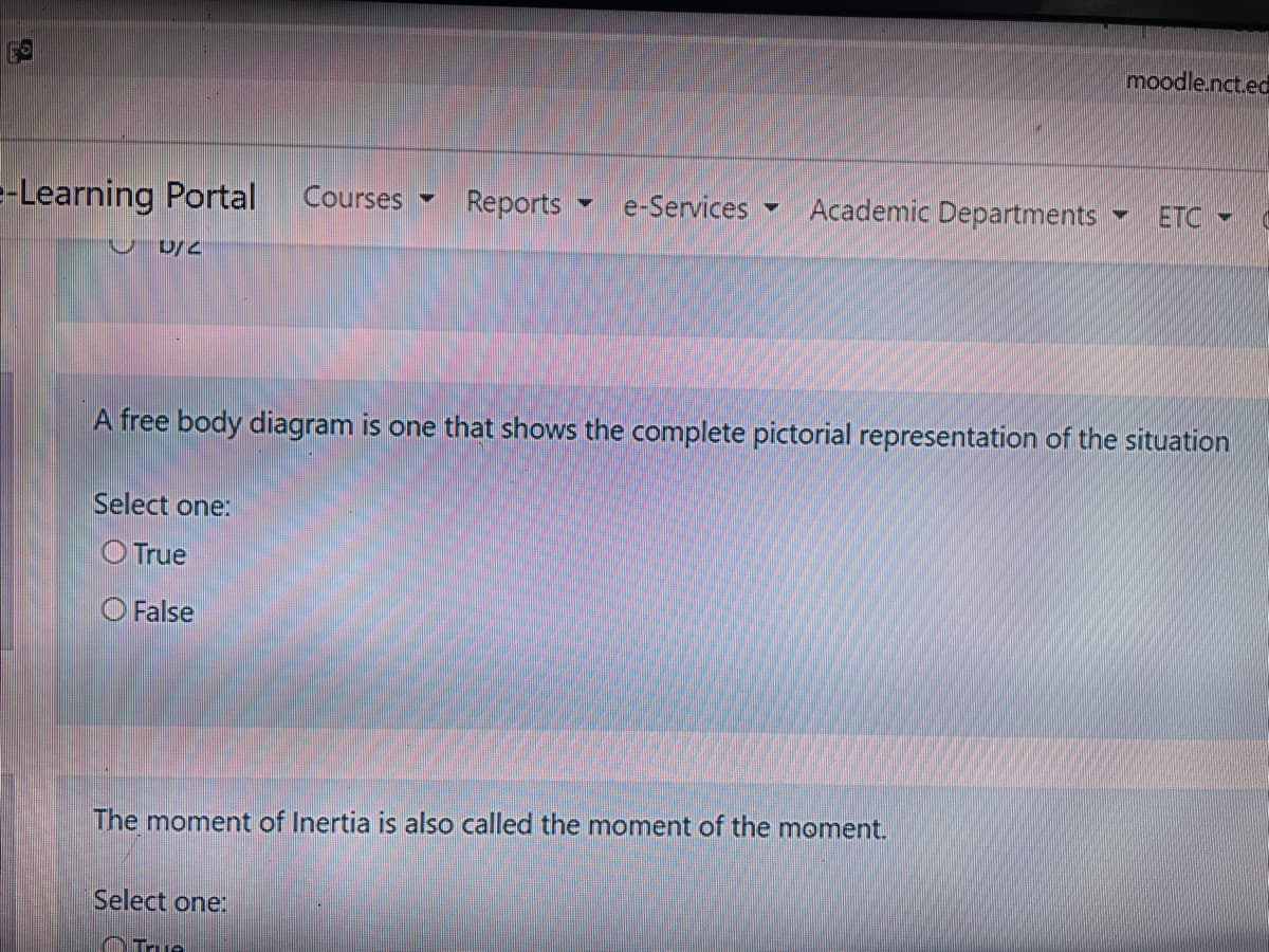 moodle.nct.ed
-Learning Portal
Courses
Reports
e-Services
Academic Departments
ETC
A free body diagram is one that shows the complete pictorial representation of the situation
Select one:
O True
O False
The moment of Inertia is also called the moment of the moment.
Select one:
