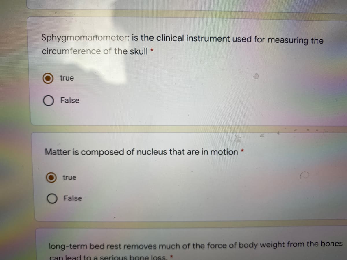 Sphygmomartometer: is the clinical instrument used for measuring the
circumference of the skull *
true
O False
Matter is composed of nucleus that are in motion
true
False
long-term bed rest removes much of the force of body weight from the bones
can lead to a serious bone loss. *
