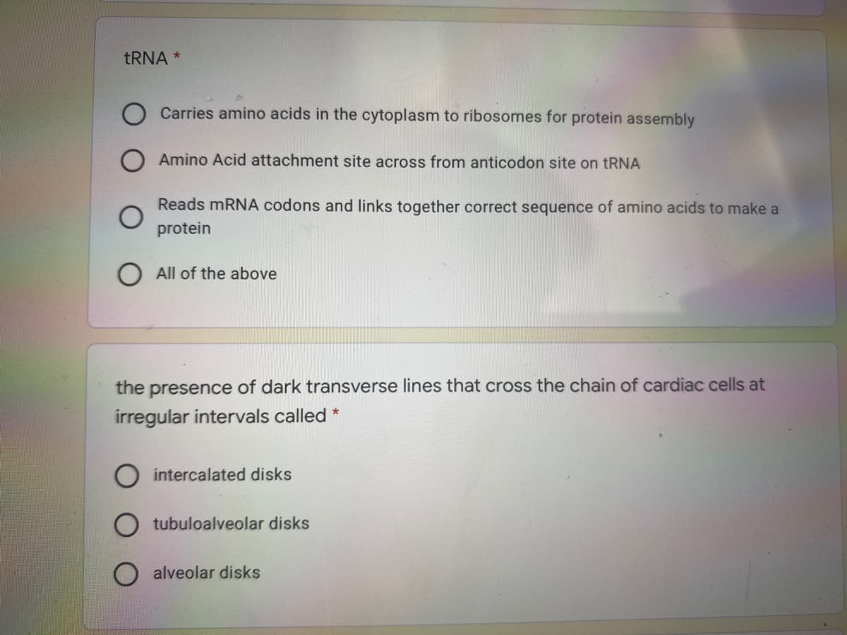 TRNA *
Carries amino acids in the cytoplasm to ribosomes for protein assembly
Amino Acid attachment site across from anticodon site on tRNA
Reads mRNA codons and links together correct sequence of amino acids to make a
protein
All of the above
the presence of dark transverse lines that cross the chain of cardiac cells at
irregular intervals called *
O intercalated disks
tubuloalveolar disks
alveolar disks
