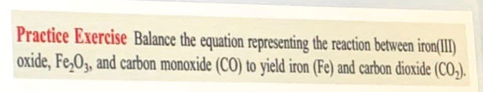 Practice Exercise Balance the equation representing the reaction between iron(III)
oxide, Fe,O, and carbon monoxide (CO) to yield iron (Fe) and carbon dioxide (CO,).
