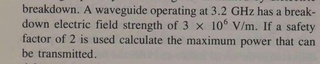 breakdown. A waveguide operating at 3.2 GHz has a break-
down electric field strength of 3 x 10° V/m. If a safety
factor of 2 is used calculate the maximum power that can
be transmitted.