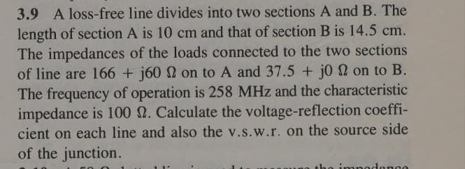 3.9 A loss-free line divides into two sections A and B. The
length of section A is 10 cm and that of section B is 14.5 cm.
The impedances of the loads connected to the two sections
of line are 166 + j60 2 on to A and 37.5 + jo on to B.
The frequency of operation is 258 MHz and the characteristic
impedance is 100 2. Calculate the voltage-reflection coeffi-
cient on each line and also the v.s.w.r. on the source side
of the junction.