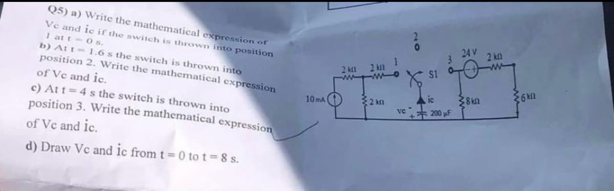 2
о
1
3
24V
2k
X
$1
2 k
ic
38
6
VC
200 µF
Q5) a) Write the mathematical expression of
Ve and ic if the switch is thrown into position
1 at t 0 s.
b) Att
1.6 s the switch is thrown into
position 2. Write the mathematical expression
of Vc and ic.
c) At t=4s the switch is thrown into
position 3. Write the mathematical expression
of Vc and ic.
d) Draw Vc and ic from t = 0 to t=8s.
10mA
2 km 2 km
www