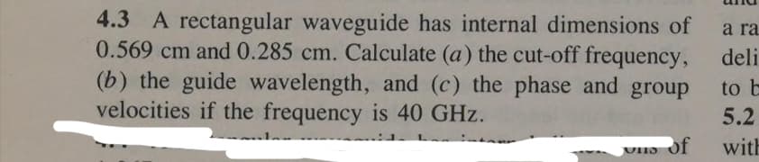 4.3 A rectangular waveguide has internal dimensions of
0.569 cm and 0.285 cm. Calculate (a) the cut-off frequency,
(b) the guide wavelength, and (c) the phase and group
velocities if the frequency is 40 GHz.
a ra
deli
to b
5.2
UHIS
of
with