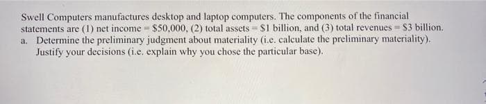 Swell Computers manufactures desktop and laptop computers. The components of the financial
statements are (1) net income = $50,000, (2) total assets $1 billion, and (3) total revenues $3 billion.
a. Determine the preliminary judgment about materiality (i.e. calculate the preliminary materiality).
Justify your decisions (i.e. explain why you chose the particular base).