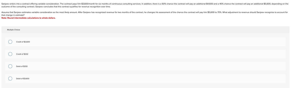 Sanjeev enters into a contract offering variable consideration. The contract pays him $3,600/month for six months of continuous consulting services. In addition, there is a 60% chance the contract will pay an additional $4,600 and a 40% chance the contract will pay an additional $5,600, depending on the
outcome of the consulting contract. Sanjeev concludes that this contract qualifies for revenue recognition over time.
Assume that Sanjeev estimates variable consideration as the most likely amount. After Sanjeev has recognized revenue for two months of the contract, he changes his assessment of the chance the contract will pay him $5,600 to 70%. What adjustment to revenue should Sanjeev recognize to account for
that change in estimate?
Note: Round intermediate calculations to whole dollars.
Multiple Choice
Credit of $3,600
Credit of $332
Debit of $332
Debit of $3,600