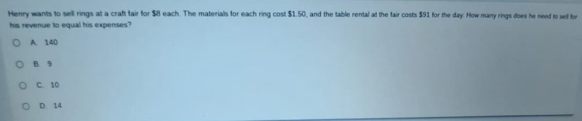 Henry wants to sell rings at a craft fair for $8 each. The materials for each ring cost $1.50, and the table rental at the fair costs $91 for the day. How many rings does he need to sell for
his revenue to equal his expenses?
O
A 140
OB9
O C. 10
O D. 14